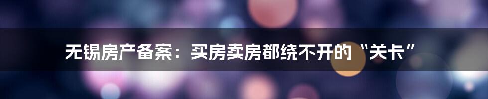 无锡房产备案:买房卖房都绕不开的“关卡”
