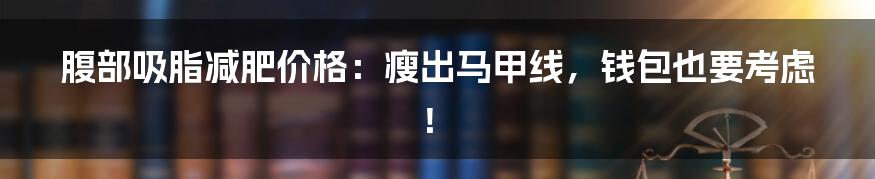腹部吸脂减肥价格:瘦出马甲线,钱包也要考虑!