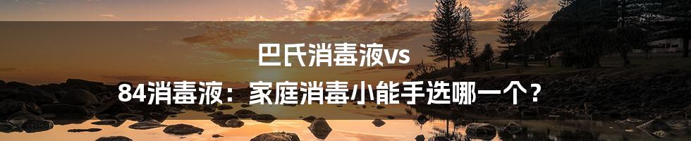 巴氏消毒液vs 84消毒液:家庭消毒小能手选哪一个?