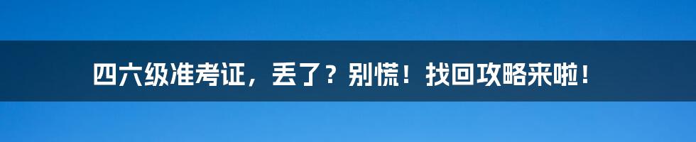 四六级准考证,丢了?别慌!找回攻略来啦!