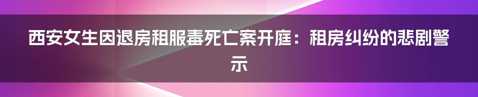 西安女生因退房租服毒死亡案开庭:租房纠纷的悲剧警示