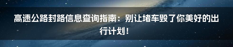 高速公路封路信息查询指南:别让堵车毁了你美好的出行计划!