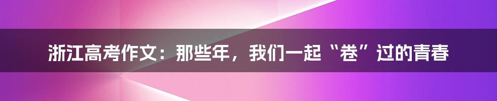 浙江高考作文:那些年,我们一起“卷”过的青春