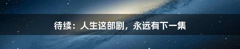 待续:人生这部剧,永远有下一集