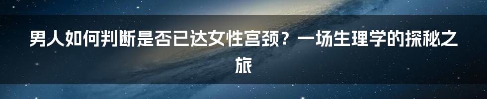 男人如何判断是否已达女性宫颈?一场生理学的探秘之旅