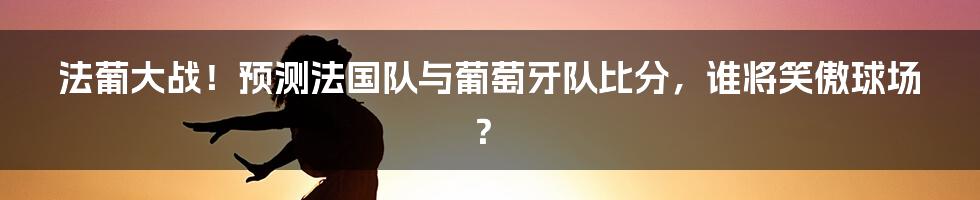 法葡大战!预测法国队与葡萄牙队比分,谁将笑傲球场?