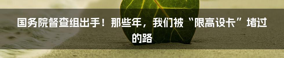 国务院督查组出手!那些年,我们被“限高设卡”堵过的路