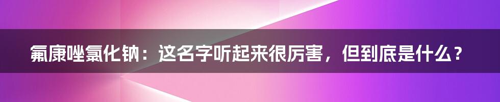 氟康唑氯化钠:这名字听起来很厉害,但到底是什么?