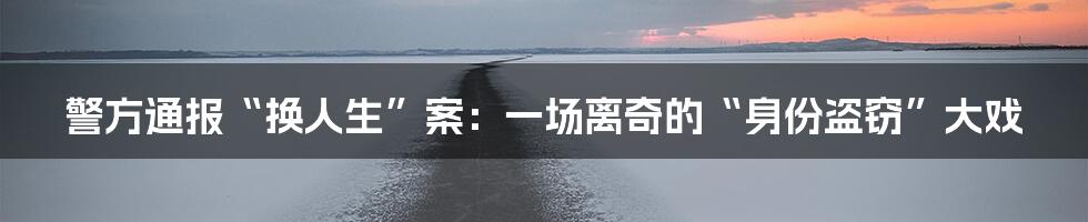 警方通报“换人生”案:一场离奇的“身份盗窃”大戏