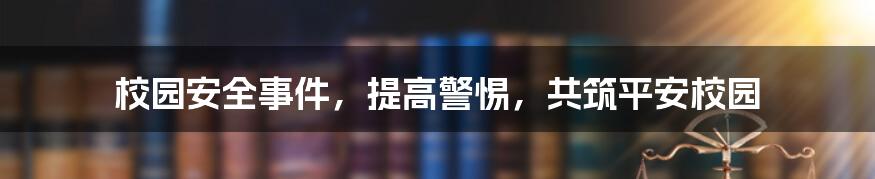 校园安全事件,提高警惕,共筑平安校园