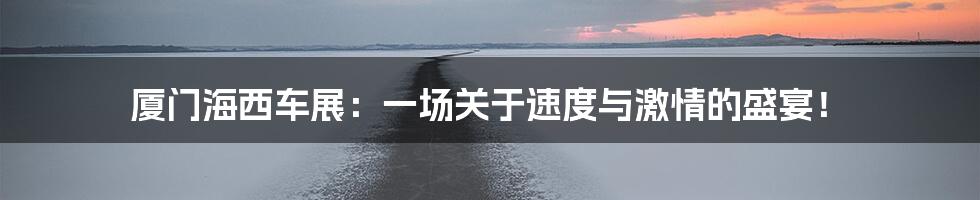 厦门海西车展:一场关于速度与激情的盛宴!