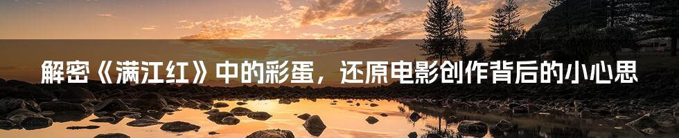 解密《满江红》中的彩蛋,还原电影创作背后的小心思