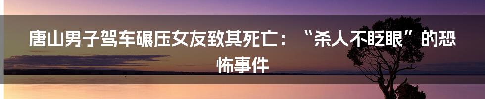 唐山男子驾车碾压女友致其死亡:“杀人不眨眼”的恐怖事件