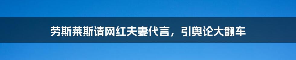劳斯莱斯请网红夫妻代言,引舆论大翻车