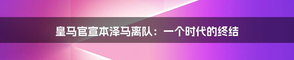 皇马官宣本泽马离队:一个时代的终结