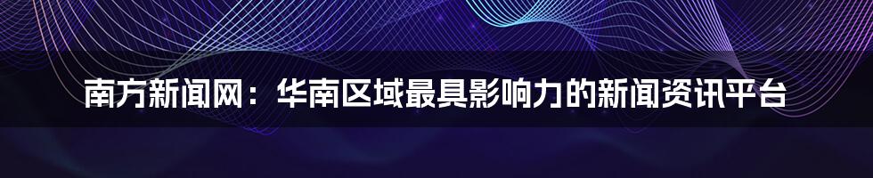 南方新闻网:华南区域最具影响力的新闻资讯平台