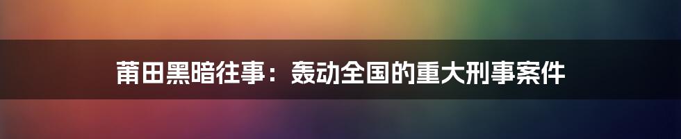 莆田黑暗往事:轰动全国的重大刑事案件