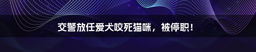 交警放任爱犬咬死猫咪,被停职!