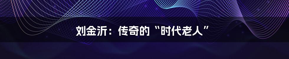 刘金沂:传奇的“时代老人”