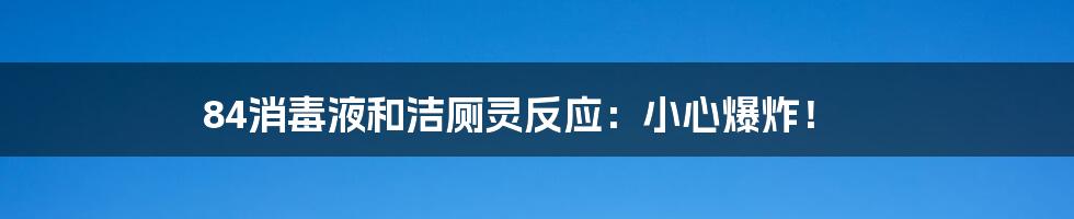 84消毒液和洁厕灵反应:小心爆炸!