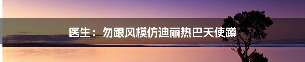 医生:勿跟风模仿迪丽热巴天使蹲