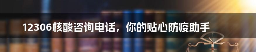 12306核酸咨询电话,你的贴心防疫助手