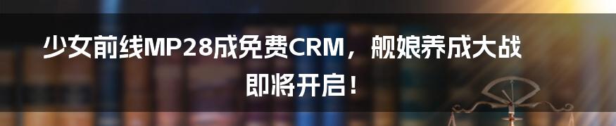 少女前线MP28成免费CRM,舰娘养成大战即将开启!
