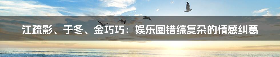 江疏影、于冬、金巧巧:娱乐圈错综复杂的情感纠葛