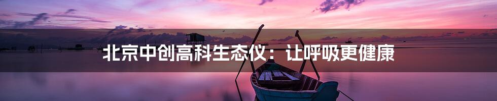 北京中创高科生态仪:让呼吸更健康