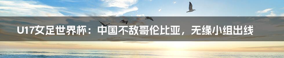 U17女足世界杯:中国不敌哥伦比亚,无缘小组出线