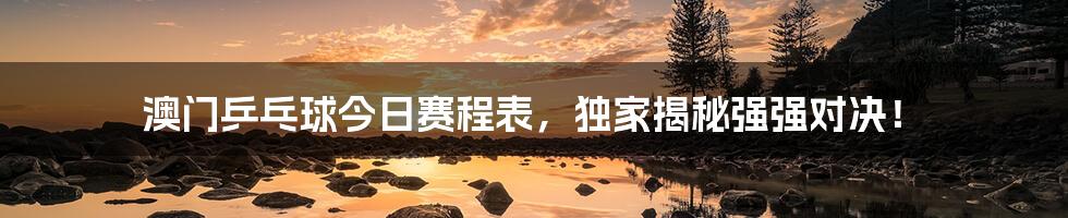 澳门乒乓球今日赛程表，独家揭秘强强对决！