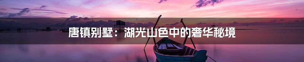 唐镇别墅:湖光山色中的奢华秘境