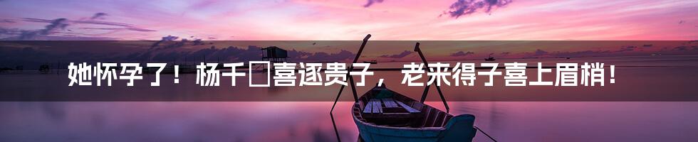 她怀孕了!杨千嬅喜逐贵子,老来得子喜上眉梢!