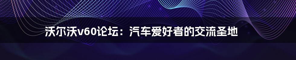 沃尔沃v60论坛:汽车爱好者的交流圣地