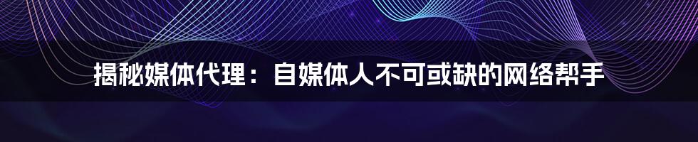 揭秘媒体代理:自媒体人不可或缺的网络帮手