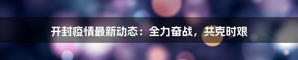 开封疫情最新动态:全力奋战,共克时艰