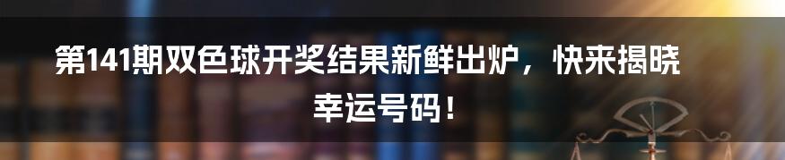 第141期双色球开奖结果新鲜出炉，快来揭晓幸运号码！