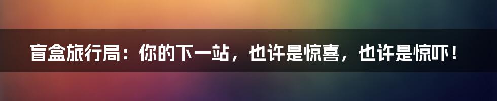 盲盒旅行局：你的下一站，也许是惊喜，也许是惊吓！