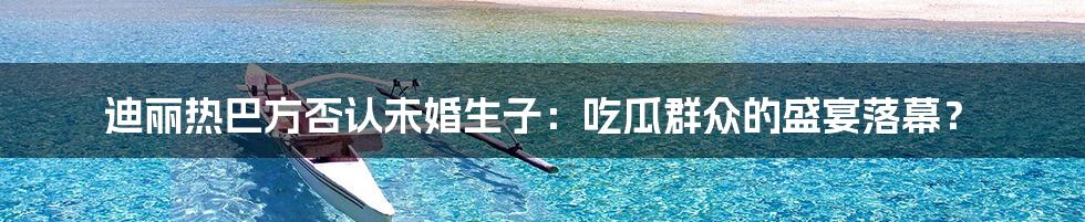 迪丽热巴方否认未婚生子:吃瓜群众的盛宴落幕?