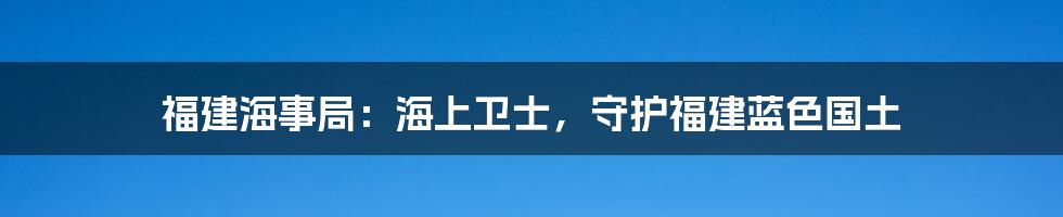 福建海事局:海上卫士,守护福建蓝色国土
