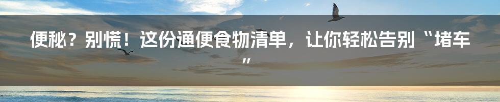 便秘?别慌!这份通便食物清单,让你轻松告别“堵车”