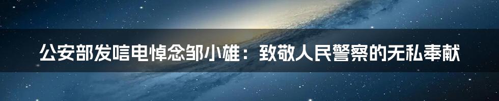 公安部发唁电悼念邹小雄:致敬人民警察的无私奉献