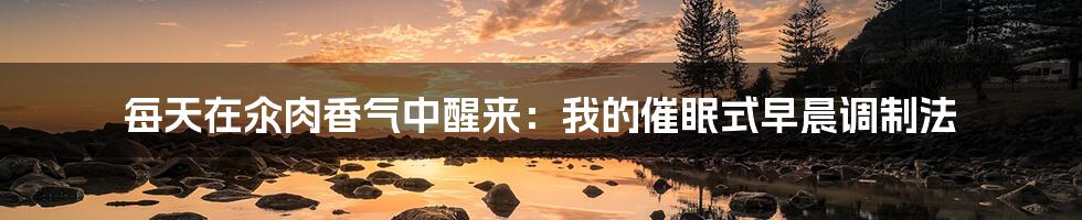 每天在汆肉香气中醒来:我的催眠式早晨调制法