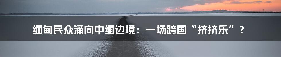 缅甸民众涌向中缅边境:一场跨国“挤挤乐”?