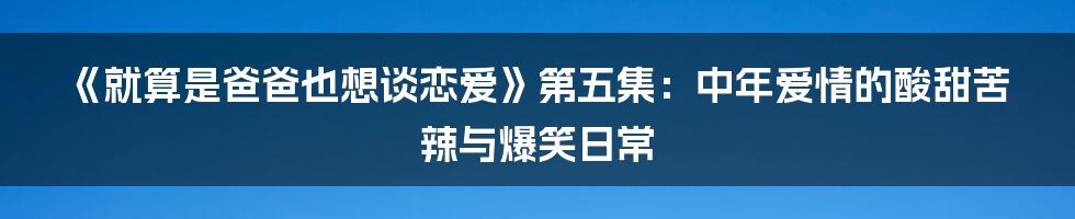《就算是爸爸也想谈恋爱》第五集:中年爱情的酸甜苦辣与爆笑日常