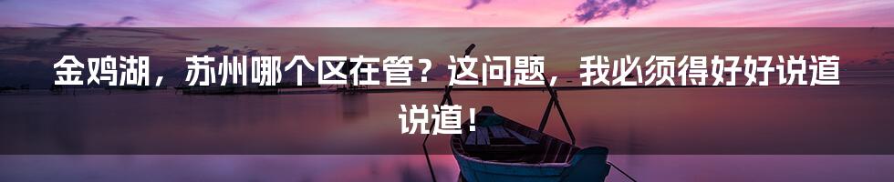 金鸡湖,苏州哪个区在管?这问题,我必须得好好说道说道!