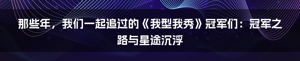 那些年，我们一起追过的《我型我秀》冠军们：冠军之路与星途沉浮