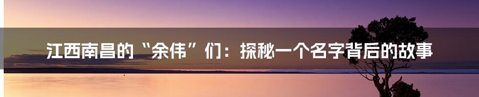 江西南昌的“余伟”们:探秘一个名字背后的故事