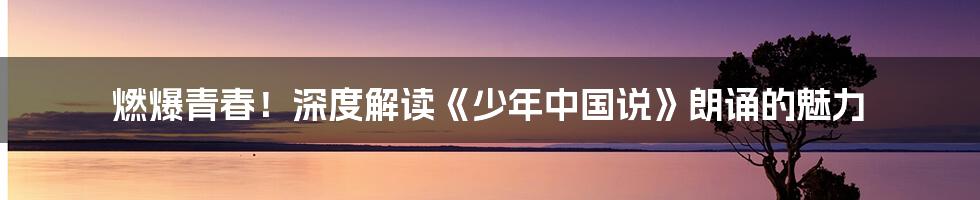 燃爆青春!深度解读《少年中国说》朗诵的魅力