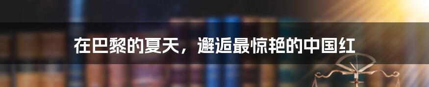 在巴黎的夏天,邂逅最惊艳的中国红
